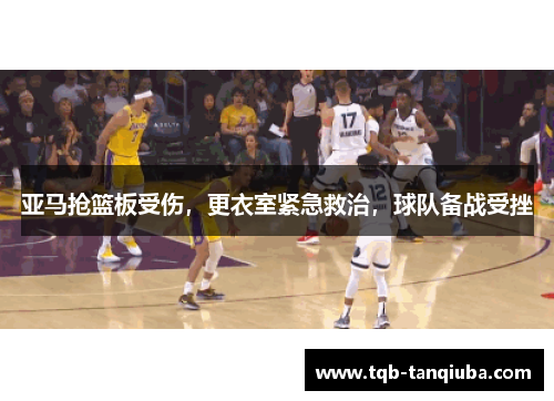 亚马抢篮板受伤,更衣室紧急救治,球队备战受挫 亚马抢篮板受伤,更衣室紧急救治,球队备战受挫