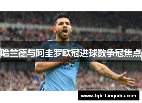 哈兰德与阿圭罗欧冠进球数争冠焦点 哈兰德与阿圭罗欧冠进球数争冠焦点