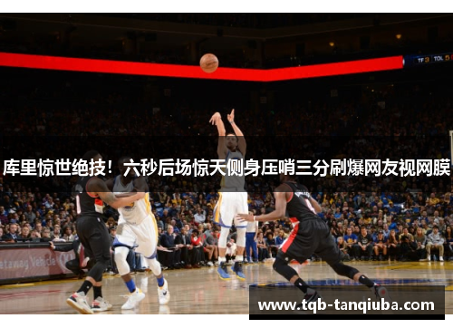 库里惊世绝技!六秒后场惊天侧身压哨三分刷爆网友视网膜